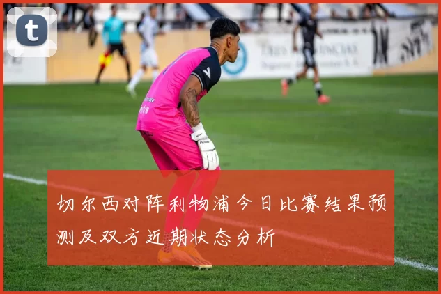 切尔西对阵利物浦今日比赛结果预测及双方近期状态分析