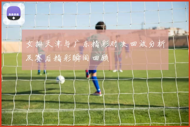 女排天津与广东精彩对决回放分析及赛后精彩瞬间回顾