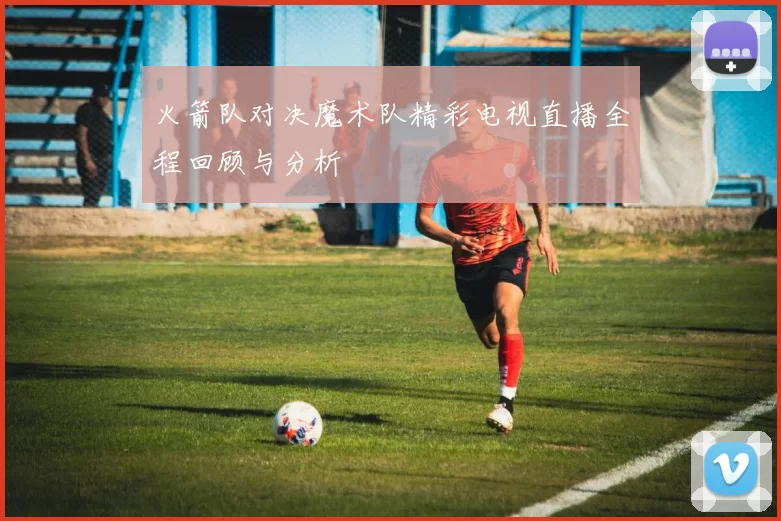 火箭队对决魔术队精彩电视直播全程回顾与分析