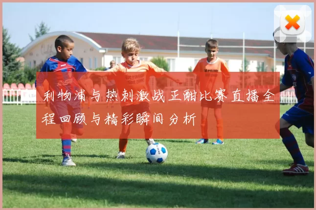 利物浦与热刺激战正酣比赛直播全程回顾与精彩瞬间分析