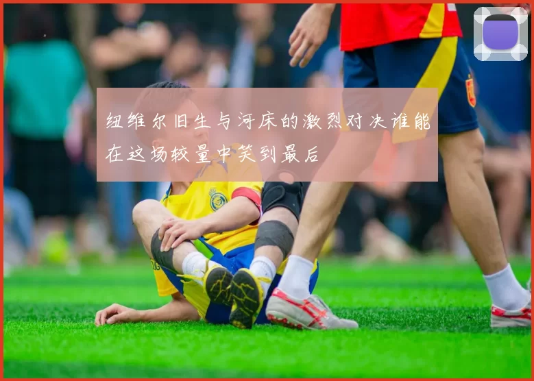 纽维尔旧生与河床的激烈对决谁能在这场较量中笑到最后