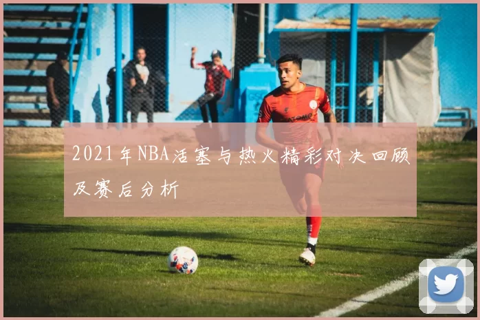 2021年NBA活塞与热火精彩对决回顾及赛后分析
