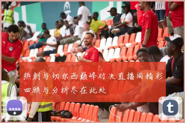 热刺与切尔西巅峰对决直播间精彩回顾与分析尽在此处