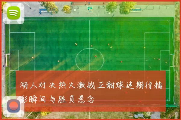 湖人对决热火激战正酣球迷期待精彩瞬间与胜负悬念