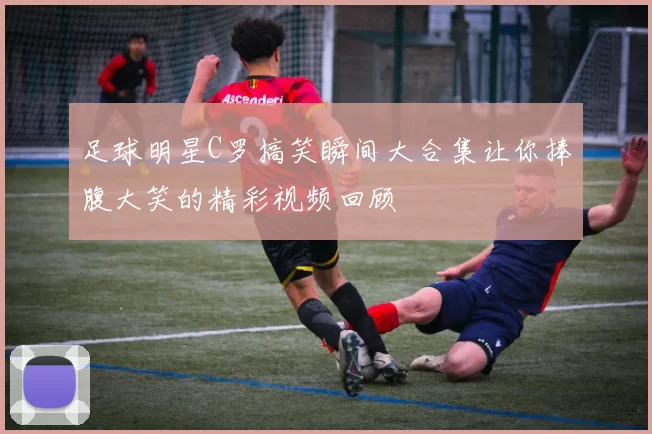 足球明星C罗搞笑瞬间大合集让你捧腹大笑的精彩视频回顾